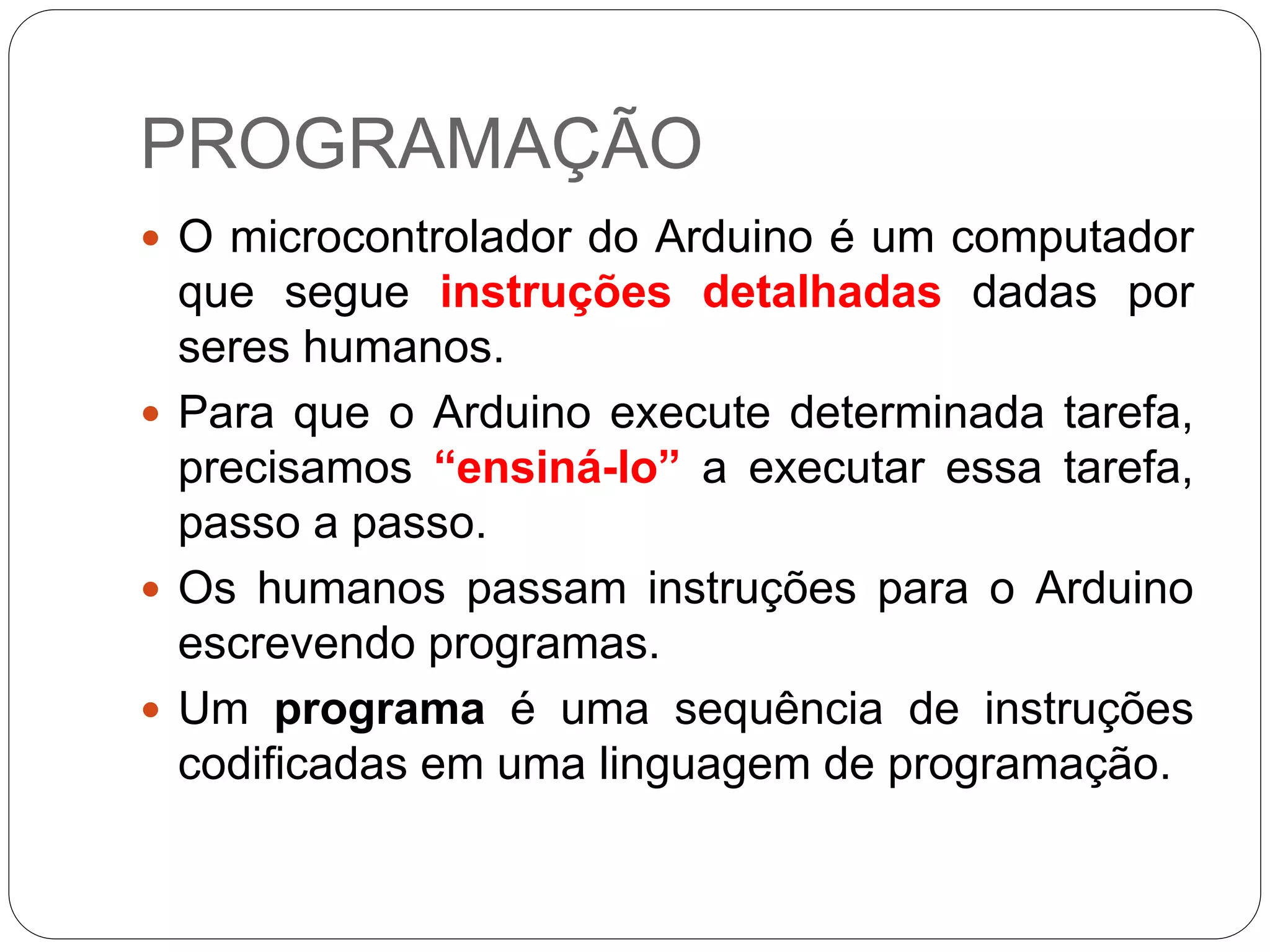 PROGRAMAÇÃO
 O microcontrolador do Arduino é um computador
que segue instruções detalhadas dadas por
seres humanos.
 Para que o Arduino execute determinada tarefa,
precisamos “ensiná-lo” a executar essa tarefa,
passo a passo.
 Os humanos passam instruções para o Arduino
escrevendo programas.
 Um programa é uma sequência de instruções
codificadas em uma linguagem de programação.
 
