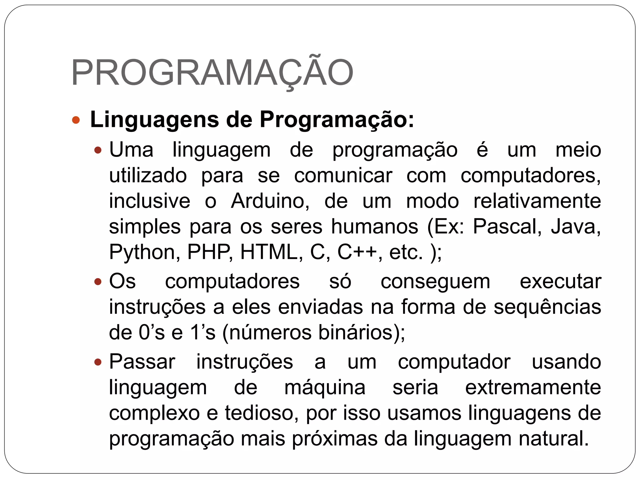 PROGRAMAÇÃO
 Linguagens de Programação:
 Uma linguagem de programação é um meio
utilizado para se comunicar com computadores,
inclusive o Arduino, de um modo relativamente
simples para os seres humanos (Ex: Pascal, Java,
Python, PHP, HTML, C, C++, etc. );
 Os computadores só conseguem executar
instruções a eles enviadas na forma de sequências
de 0’s e 1’s (números binários);
 Passar instruções a um computador usando
linguagem de máquina seria extremamente
complexo e tedioso, por isso usamos linguagens de
programação mais próximas da linguagem natural.
 