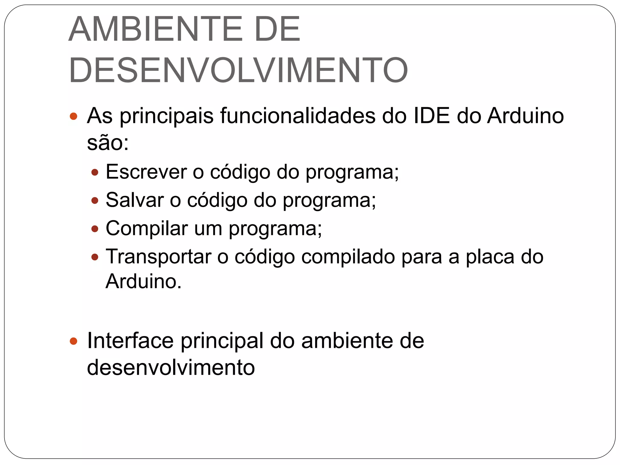 AMBIENTE DE
DESENVOLVIMENTO
 As principais funcionalidades do IDE do Arduino
são:
 Escrever o código do programa;
 Salvar o código do programa;
 Compilar um programa;
 Transportar o código compilado para a placa do
Arduino.
 Interface principal do ambiente de
desenvolvimento
 