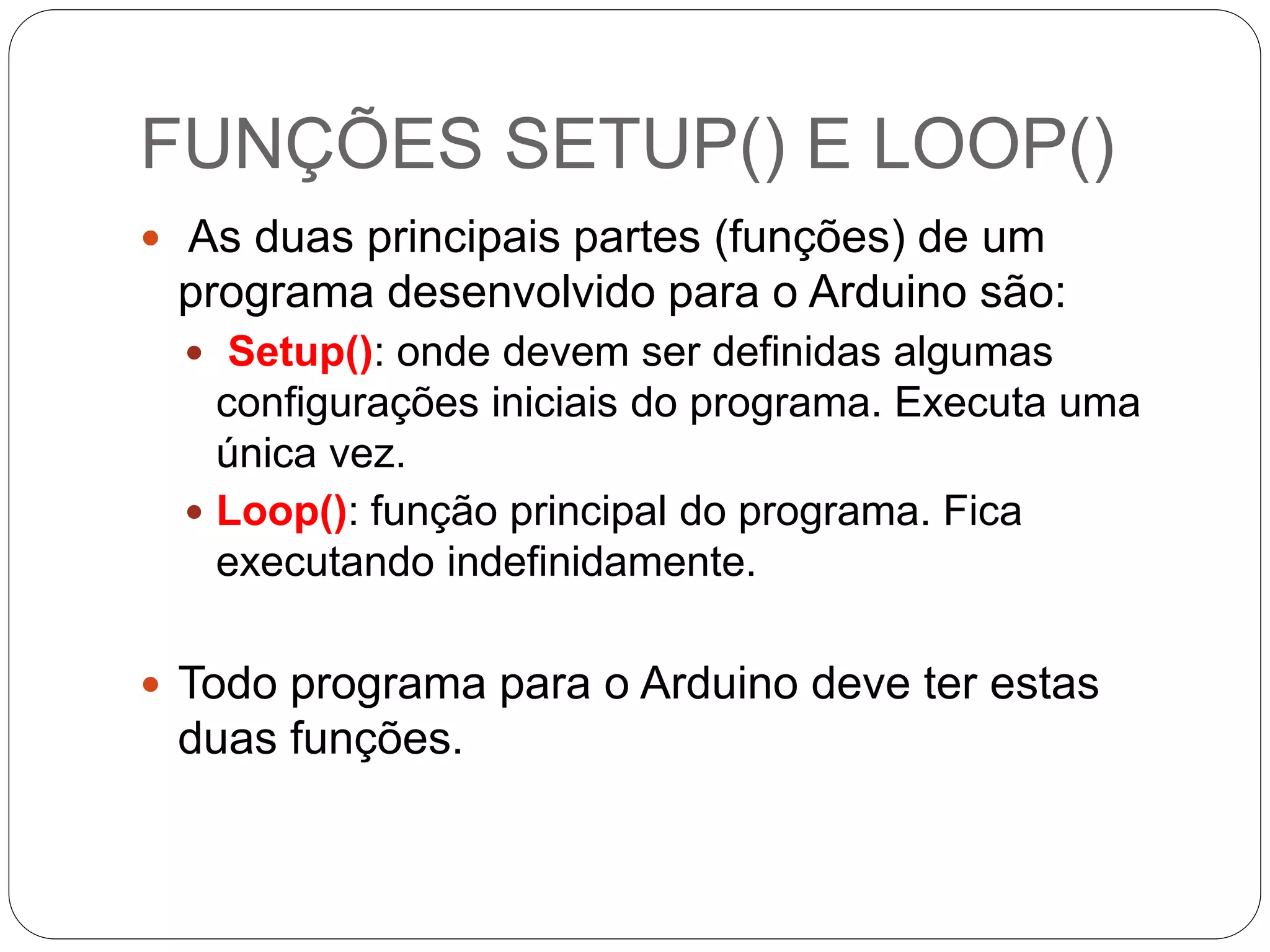 FUNÇÕES SETUP() E LOOP()
 As duas principais partes (funções) de um
programa desenvolvido para o Arduino são:
 Setup(): onde devem ser definidas algumas
configurações iniciais do programa. Executa uma
única vez.
 Loop(): função principal do programa. Fica
executando indefinidamente.
 Todo programa para o Arduino deve ter estas
duas funções.
 