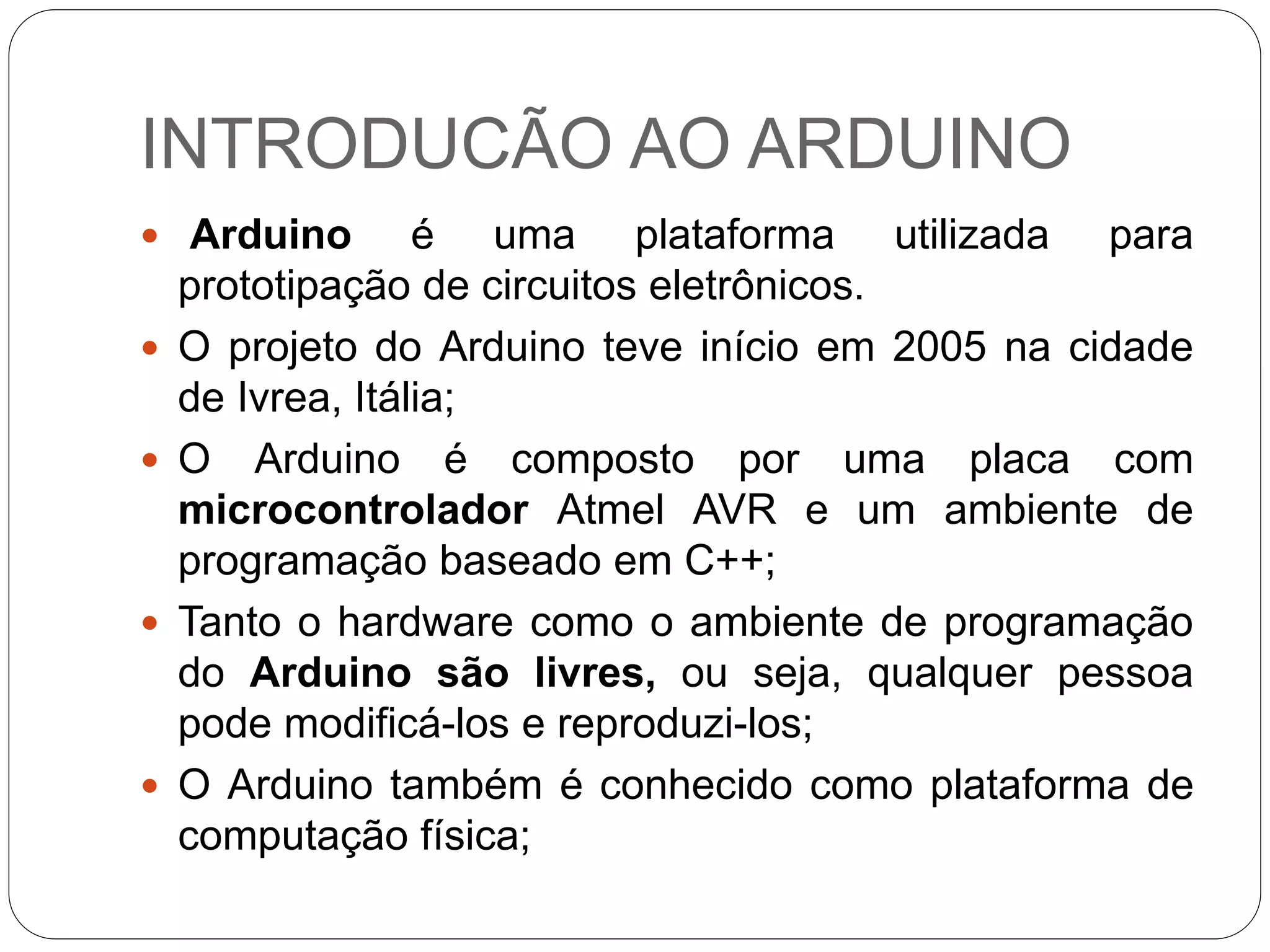INTRODUCÃO AO ARDUINO
 Arduino é uma plataforma utilizada para
prototipação de circuitos eletrônicos.
 O projeto do Arduino teve início em 2005 na cidade
de Ivrea, Itália;
 O Arduino é composto por uma placa com
microcontrolador Atmel AVR e um ambiente de
programação baseado em C++;
 Tanto o hardware como o ambiente de programação
do Arduino são livres, ou seja, qualquer pessoa
pode modificá-los e reproduzi-los;
 O Arduino também é conhecido como plataforma de
computação física;
 