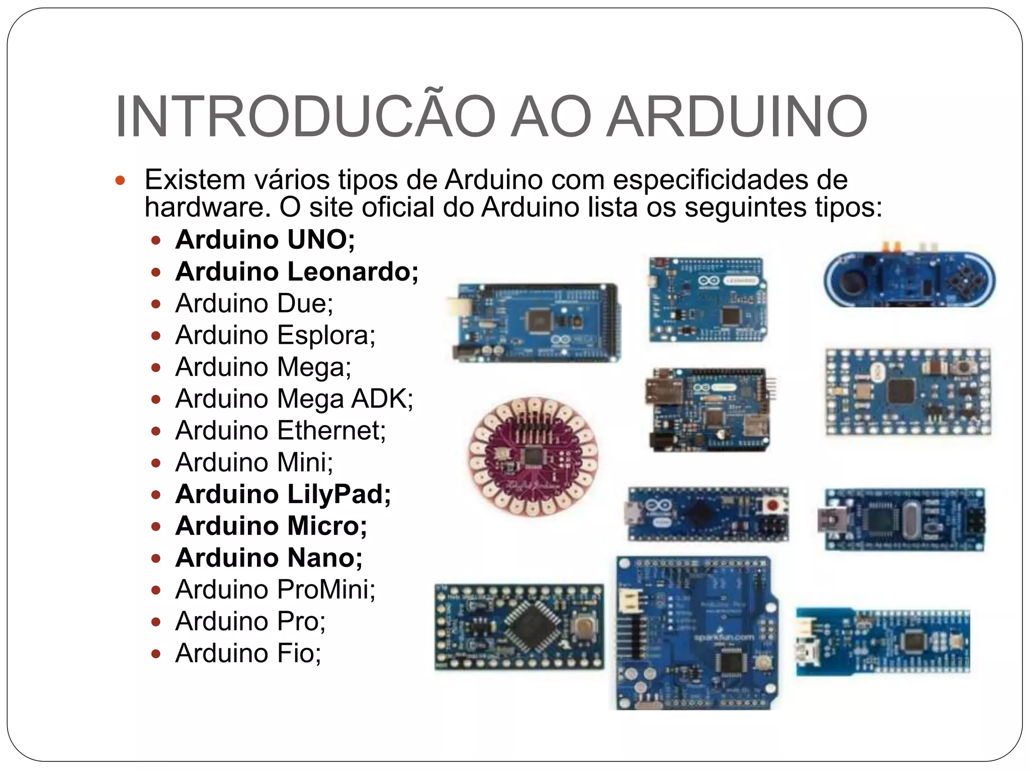 INTRODUCÃO AO ARDUINO
 Existem vários tipos de Arduino com especificidades de
hardware. O site oficial do Arduino lista os seguintes tipos:
 Arduino UNO;
 Arduino Leonardo;
 Arduino Due;
 Arduino Esplora;
 Arduino Mega;
 Arduino Mega ADK;
 Arduino Ethernet;
 Arduino Mini;
 Arduino LilyPad;
 Arduino Micro;
 Arduino Nano;
 Arduino ProMini;
 Arduino Pro;
 Arduino Fio;
 