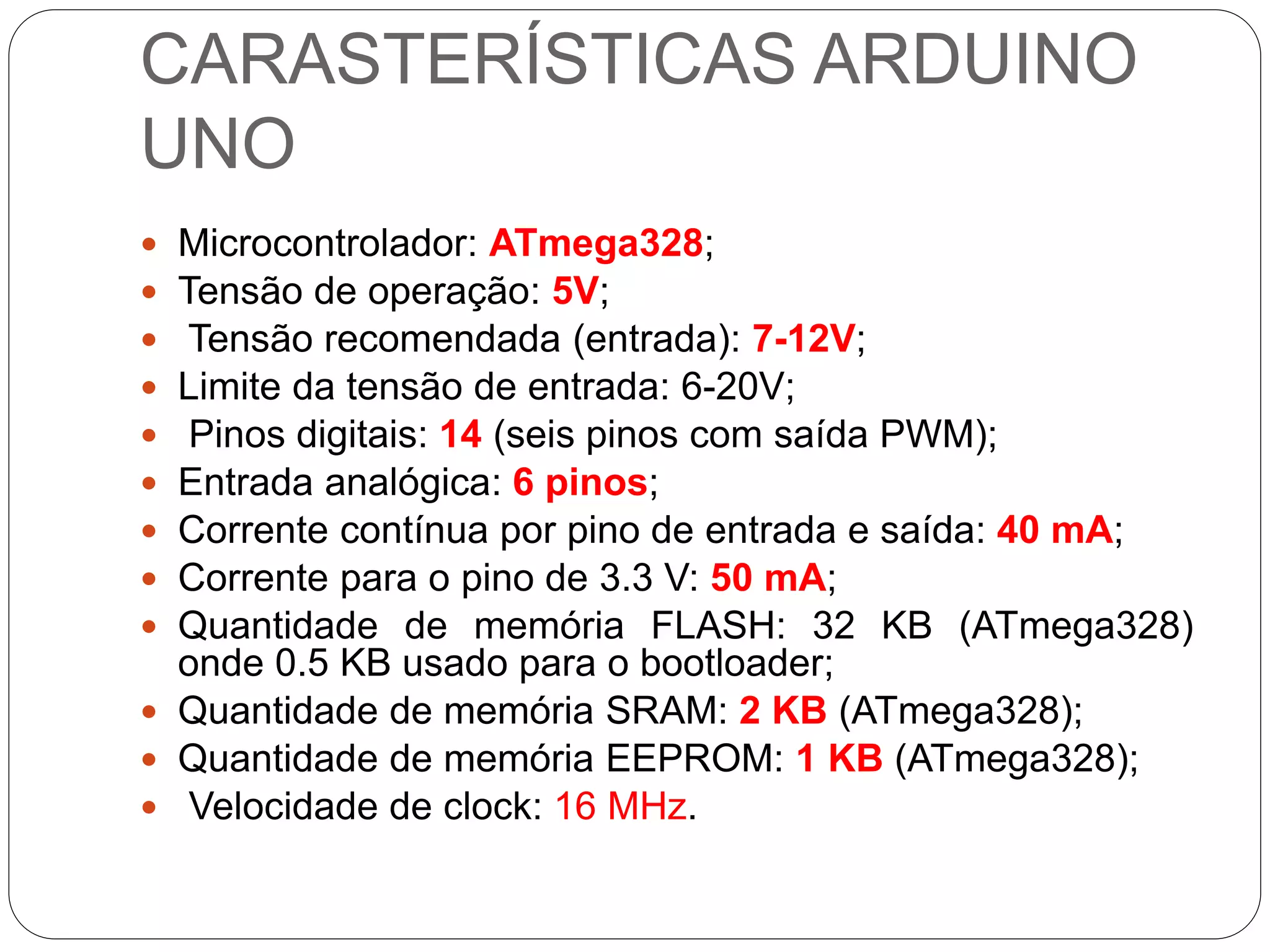 CARASTERÍSTICAS ARDUINO
UNO
 Microcontrolador: ATmega328;
 Tensão de operação: 5V;
 Tensão recomendada (entrada): 7-12V;
 Limite da tensão de entrada: 6-20V;
 Pinos digitais: 14 (seis pinos com saída PWM);
 Entrada analógica: 6 pinos;
 Corrente contínua por pino de entrada e saída: 40 mA;
 Corrente para o pino de 3.3 V: 50 mA;
 Quantidade de memória FLASH: 32 KB (ATmega328)
onde 0.5 KB usado para o bootloader;
 Quantidade de memória SRAM: 2 KB (ATmega328);
 Quantidade de memória EEPROM: 1 KB (ATmega328);
 Velocidade de clock: 16 MHz.
 