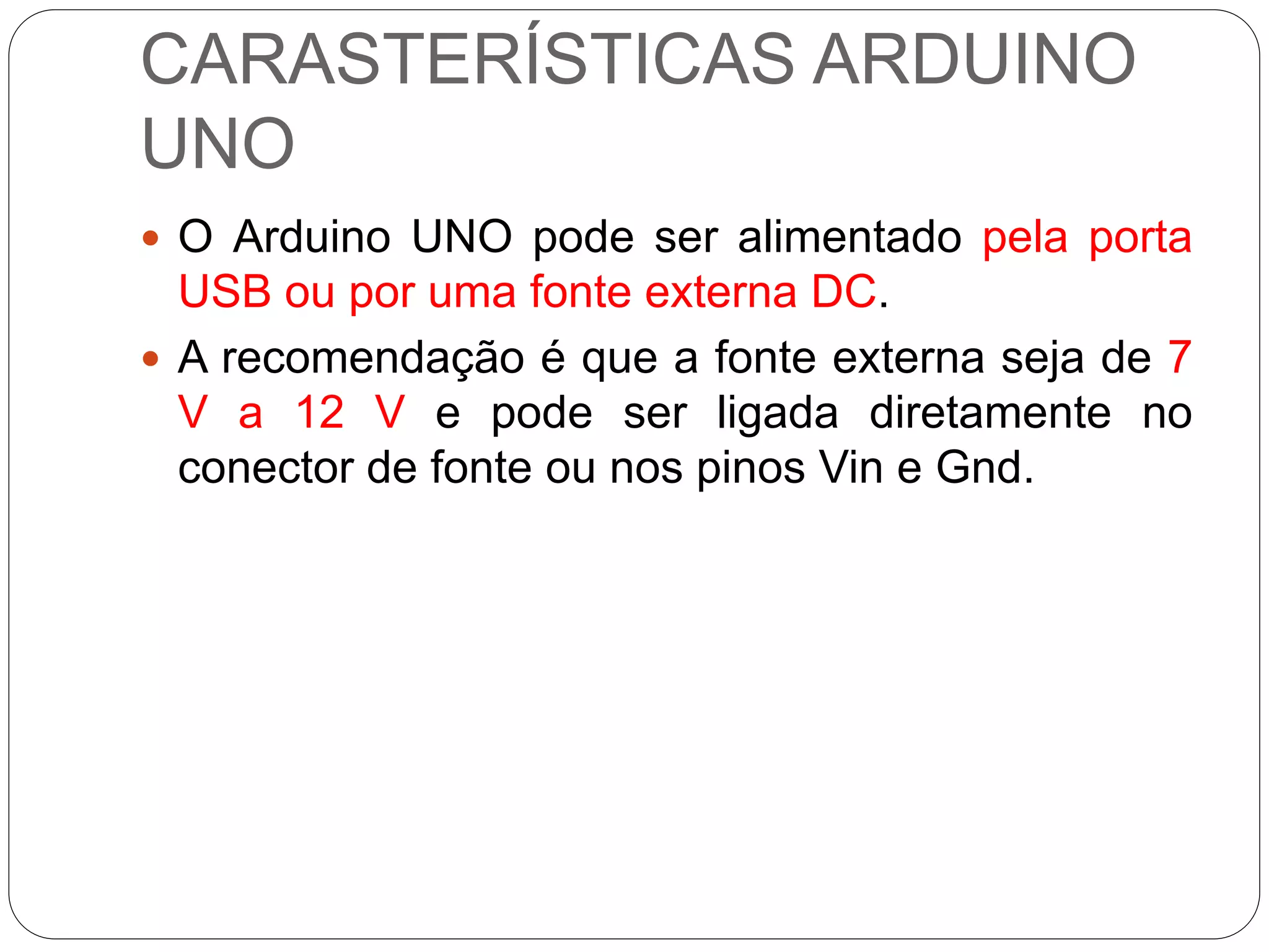 CARASTERÍSTICAS ARDUINO
UNO
 O Arduino UNO pode ser alimentado pela porta
USB ou por uma fonte externa DC.
 A recomendação é que a fonte externa seja de 7
V a 12 V e pode ser ligada diretamente no
conector de fonte ou nos pinos Vin e Gnd.
 