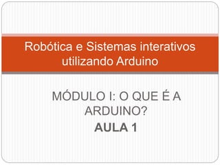 MÓDULO I: O QUE É A
ARDUINO?
AULA 1
Robótica e Sistemas interativos
utilizando Arduino
 