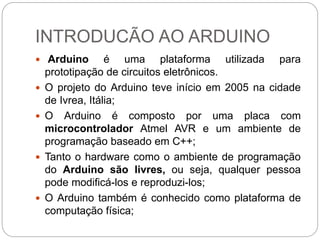 INTRODUCÃO AO ARDUINO
 Arduino é uma plataforma utilizada para
prototipação de circuitos eletrônicos.
 O projeto do Ardu...
