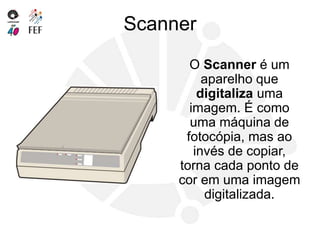 Scanner
O Scanner é um
aparelho que
digitaliza uma
imagem. É como
uma máquina de
fotocópia, mas ao
invés de copiar,
torna cada ponto de
cor em uma imagem
digitalizada.
 