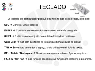 TECLADO
O teclado do computador possui algumas teclas específicas, são elas:
ESC  Cancelar uma operação
ENTER  Confirmar uma operação/comando ou trocar de parágrafo
SHIFT  É utilizada em conjunto com a letra deixando-a maiúscula.
Caps Lock  Faz com que todas as letras fiquem maiúsculas ao digitar.
TAB  Serve para aumentar o espaço. Muito utilizado em início de textos.
DEL / Delete / Backspace  Serve para apagar caracteres, figuras, arquivos...
F1...F12 / Ctrl / Alt  São funções especiais que funcionam conformo o programa.
 
