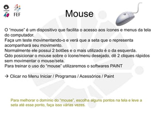 Mouse
O “mouse” é um dispositivo que facilita o acesso aos ícones e menus da tela
do computador.
Faça um teste movimentando-o e verá que a seta que o representa
acompanhará seu movimento.
Normalmente ele possui 2 botões e o mais utilizado é o da esquerda.
Qdo posicionar o mouse sobre o ícone/menu desejado, dê 2 cliques rápidos
sem movimentar o mouse/seta.
Para treinar o uso do “mouse” utilizaremos o softwares PAINT
 Clicar no Menu Iniciar / Programas / Acessórios / Paint
Para melhorar o domínio do “mouse”, escolha alguns pontos na tela e leve a
seta até esse ponto, faça isso várias vezes.
 