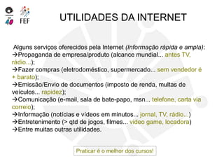 Alguns serviços oferecidos pela Internet (Informação rápida e ampla):
Propaganda de empresa/produto (alcance mundial... antes TV,
rádio...);
Fazer compras (eletrodoméstico, supermercado... sem vendedor é
+ barato);
Emissão/Envio de documentos (imposto de renda, multas de
veículos... rapidez);
Comunicação (e-mail, sala de bate-papo, msn... telefone, carta via
correio);
Informação (notícias e vídeos em minutos... jornal, TV, rádio...)
Entretenimento (> qtd de jogos, filmes... video game, locadora)
Entre muitas outras utilidades.
UTILIDADES DA INTERNET
Praticar é o melhor dos cursos!
 