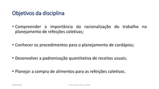 Objetivos da disciplina
• Compreender a importância da racionalização do trabalho no
planejamento de refeições coletivas;
• Conhecer os procedimentos para o planejamento de cardápios;
• Desenvolver a padronização quantitativa de receitas usuais;
• Planejar a compra de alimentos para as refeições coletivas.
23/06/2020 Prof. Jossana Sousa (2019)
 