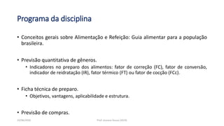 Programa da disciplina
• Conceitos gerais sobre Alimentação e Refeição: Guia alimentar para a população
brasileira.
• Previsão quantitativa de gêneros.
• Indicadores no preparo dos alimentos: fator de correção (FC), fator de conversão,
indicador de reidratação (IR), fator térmico (FT) ou fator de cocção (FCc).
• Ficha técnica de preparo.
• Objetivos, vantagens, aplicabilidade e estrutura.
• Previsão de compras.
23/06/2020 Prof. Jossana Sousa (2019)
 