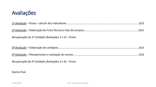 Avaliações
1ª Avaliação – Prova – cálculo dos indicadores ..................................................................................................10,0
2ª Avaliação – Elaboração de Ficha Técnica e lista de compras .........................................................................10,0
Recuperação da 1ª Unidade (Avaliações 1 e 2) – Prova
3ª Avaliação – Elaboração de cardápios .............................................................................................................10,0
4ª Avaliação – Planejamento e realização de evento .........................................................................................10,0
Recuperação da 2ª Unidade (Avaliações 3 e 4) – Prova
Exame final
23/06/2020 Prof. Jossana Sousa (2019)
 