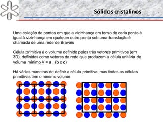 Sólidos cristalinosSólidos cristalinos
Uma coleção de pontos em que a vizinhança em torno de cada ponto é
igual à vizinhança em qualquer outro ponto sob uma translação é
chamada de uma rede de Bravais
Célula primitiva é o volume definido pelos três vetores primitivos (em
3D), definidos como vetores da rede que produzem a célula unitária de
volume mínimo V = a . (b x c)
Há várias maneiras de definir a célula primitiva, mas todas as células
primitivas tem o mesmo volume
 