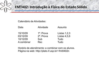 FMT402: Introdução à Física do Estado SólidoFMT402: Introdução à Física do Estado Sólido
Calendário de Atividades:
Data Atividade Assunto
15/10/09 1ª. Prova Listas 1,2,3
03/12/09 2ª. Prova Listas 4,5,6
10/12/09 Sub Tudo
A combinar Rec Tudo
Horário de atendimento: a combinar com os alunos.
Página na web: http://plato.if.usp.br/~fmt0402n
 