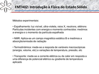 FMT402: Introdução à Física do Estado SólidoFMT402: Introdução à Física do Estado Sólido
Métodos experimentais:
• Espalhamento: luz visível, ultra-violeta, raios X, neutrons, elétrons
Partículas incidentes com energia e momento conhecidos: medimos
a energia e o momento da partícula espalhada
• NMR: Aplica-se um campo magnético estático B e medimos a
absorção/emissão de radiação
• Termodinâmica: mede-se a resposta de variáveis macroscópicas
(energia, volume, etc) a variações de temperatura, pressão, etc
• Transporte: mede-se a corrente elétrica ou de calor em resposta a
uma diferença de potencial elétrico ou gradiente de temperatura
aplicado
 