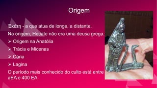 Origem
Ἑκάτη - a que atua de longe, a distante.
Na origem, Hecate não era uma deusa grega.
 Origem na Anatólia
 Trácia e Micenas
 Cária
 Lagina
O período mais conhecido do culto está entre 800
aEA e 400 EA
 
