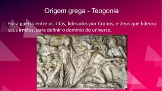 Origem grega - Teogonia
Foi a guerra entre os Titãs, liderados por Cronos, e Zeus que liderou
seus irmãos, para definir o domínio do universo.
 