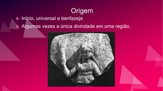 Origem
 Início, universal e benfazeja
 Algumas vezes a única divindade em uma região.
 
