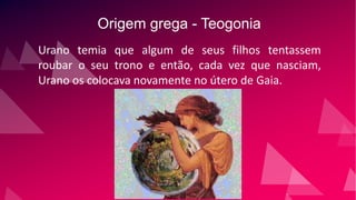 Origem grega - Teogonia
Urano temia que algum de seus filhos tentassem
roubar o seu trono e então, cada vez que nasciam,
Urano os colocava novamente no útero de Gaia.
 