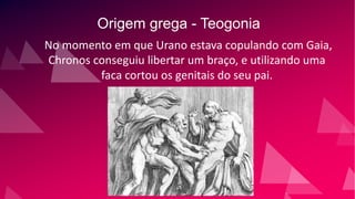 Origem grega - Teogonia
No momento em que Urano estava copulando com Gaia,
Chronos conseguiu libertar um braço, e utilizando uma
faca cortou os genitais do seu pai.
 
