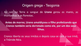Origem grega - Teogonia
Ao cair na Terra o sangue de Urano gerou os mares, as
montanhas e as florestas.
Antes de morrer, Urano amaldiçoou o filho profetizando que
Cronos também seria derrotado como ele, por um dos seus
filhos.
Cronos liberta os seus irmãos e depois casa-se com a sua irmã,
a Titânide Réia.
 