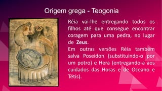 Origem grega - Teogonia
Réia vai-lhe entregando todos os
filhos até que consegue encontrar
coragem para uma pedra, no lugar
de Zeus.
Em outras versões Réia também
salva Poseidon (substituindo-o por
um potro) e Hera (entregando-a aos
cuidados das Horas e de Oceano e
Tétis).
 