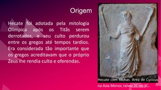 Origem
Hecate foi adotada pela mitologia
Olímpica após os Titãs serem
derrotados, e seu culto perdurou
entre os gregos até tempos tardios.
Era considerada tão importante que
os gregos acreditavam que o próprio
Zeus lhe rendia culto e oferendas.
Hecate com tochas. Area de Cyzicus
na Asia Menor, talvez 2C ou 3C.
 