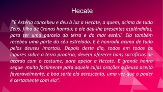 Hecate
”E Asteria concebeu e deu à luz a Hecate, a quem, acima de tudo
Zeus, filho de Cronos honrou; e ele deu-lhe presentes esplêndidos,
para ter uma parcela da terra e do mar estéril. Ela também
recebeu uma parte do céu estrelado. E é honrada acima de tudo
pelos deuses imortais. Depois deste dia, todos em todos os
lugares sobre a terra propicia, devem oferecer bons sacrifícios de
acordo com o costume, para apelar a Hecate. E grande honra
segue muito facilmente para aquele cujas orações a Deusa aceita
favoravelmente; e boa sorte ela acrescenta, uma vez que o poder
é certamente com ela”.
 