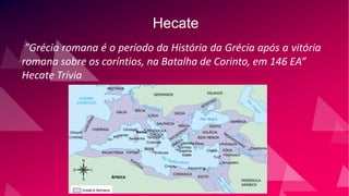 Hecate
”Grécia romana é o período da História da Grécia após a vitória
romana sobre os coríntios, na Batalha de Corinto, em 146 EA”
Hecate Trívia
 