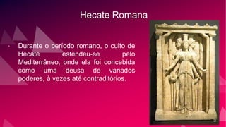 Hecate Romana
• Durante o período romano, o culto de
Hecate estendeu-se pelo
Mediterrâneo, onde ela foi concebida
como uma deusa de variados
poderes, à vezes até contraditórios.
 