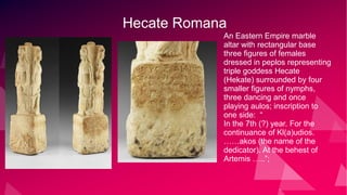 Hecate Romana
An Eastern Empire marble
altar with rectangular base
three figures of females
dressed in peplos representing
triple goddess Hecate
(Hekate) surrounded by four
smaller figures of nymphs,
three dancing and once
playing aulos; inscription to
one side: “
In the 7th (?) year. For the
continuance of Kl(a)udios.
……akos (the name of the
dedicator). At the behest of
Artemis …..”;
 
