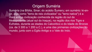 Origem Suméria
Suméria (na Bíblia, Sinar; do acádio Šumeru; em sumério: ki-en-
ĝir, algo como "terra de reis civilizados" ou "terra nativa") é a
mais antiga civilização conhecida da região do sul da
Mesopotâmia (atual sul do Iraque), na região dos rios Tigre e
Eufrates, durante as idades do Calcolítico e do Idade do Bronze
(ca. de 3 300 a 1 200 a.C.), e uma das primeiras civilizações do
mundo, junto com o Egito Antigo e o Vale do Indo.
 