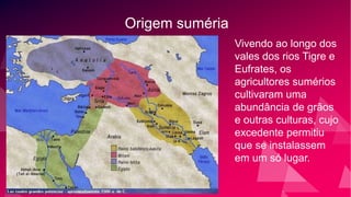 Origem suméria
Vivendo ao longo dos
vales dos rios Tigre e
Eufrates, os
agricultores sumérios
cultivaram uma
abundância de grãos
e outras culturas, cujo
excedente permitiu
que se instalassem
em um só lugar.
 