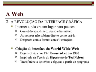 A Web A REVOLUÇÃO DA INTERFACE GRÁFICA Internet ainda era um lugar para poucos Conteúdo acadêmico: denso e hermético As pessoas não sabiam direito como usá-la Desprezo com a forma: cores/ilustrações Criação da interface da  World Wide Web Desenvolvida por  Tim Berners-Lee  em 1990 Inspirada na Teoria do Hipertexto de  Ted Nelson Transferência de textos e figuras a partir de programa 