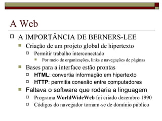 A Web A IMPORTÂNCIA DE BERNERS-LEE Criação de um projeto global de hipertexto  Permitir trabalho interconectado Por meio de organizações, links e navegações de páginas Bases para a interface estão prontas HTML : convertia informação em hipertexto HTTP : permitia conexão entre computadores Faltava o software que rodaria a linguagem Programa  WorldWideWeb  foi criado dezembro 1990  Códigos do navegador tornam-se de domínio público 