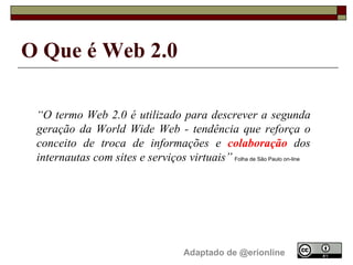 O Que é Web 2.0   Adaptado de @erionline “ O termo Web 2.0 é utilizado para descrever a segunda geração da World Wide Web - tendência que reforça o conceito de troca de informações e  colaboração  dos internautas com sites e serviços virtuais”   Folha de São Paulo on-line 