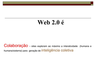 Colaboração  -  sites exploram ao máximo a interatividade  (humana e humana/sistema) para  geração de  inteligência coletiva .  Web 2.0 é 