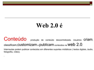 Conteúdo   produção de conteúdo descentralizada. Usuários  criam ,  classificam, customizam  e  publicam  conteúdos na  web 2.0 . Internautas podem publicar conteúdos em diferentes suportes midiáticos ( textos digitais, áudio, fotografia, vídeo).  . Web 2.0 é 