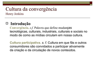 Cultura da convergência Henry Jenkins Introdução Convergência.   s.f.  Palavra que define mudan ças tecnológicas, culturais, industriais, culturais e sociais no modo de como as mídias circulam em nossa cultura. Cultura participativa.   s. f.  Cultura em que fãs e outros consumidores são convidados a participar ativamente da criação e da circulação de novos conteúdos. 