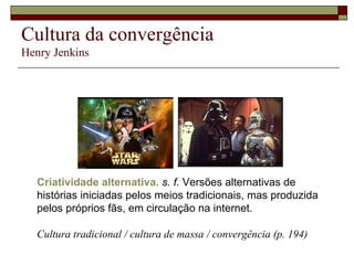 Cultura da convergência Henry Jenkins Criatividade alternativa.   s. f.  Versões alternativas de histórias iniciadas pelos meios tradicionais, mas produzida pelos próprios fãs, em circulação na internet. Cultura tradicional / cultura de massa / convergência (p. 194) 