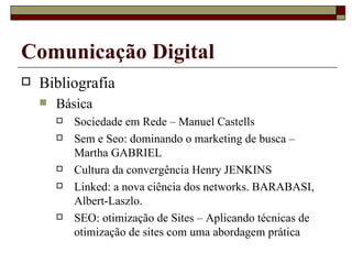 Bibliografia Básica Sociedade em Rede – Manuel Castells Sem e Seo: dominando o marketing de busca – Martha GABRIEL Cultura da convergência Henry JENKINS Linked: a nova ciência dos networks. BARABASI, Albert-Laszlo.  SEO: otimização de Sites – Aplicando técnicas de otimização de sites com uma abordagem prática  Comunicação Digital 