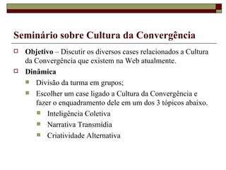 Seminário sobre Cultura da Convergência Objetivo  – Discutir os diversos cases relacionados a Cultura da Convergência que existem na Web atualmente. Dinâmica Divisão da turma em grupos; Escolher um case ligado a Cultura da Convergência e fazer o enquadramento dele em um dos 3 tópicos abaixo. Inteligência Coletiva Narrativa Transmídia Criatividade Alternativa 