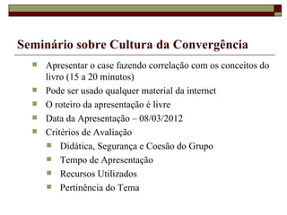 Apresentar o case fazendo correlação com os conceitos do livro (15 a 20 minutos) Pode ser usado qualquer material da internet O roteiro da apresentação é livre Data da Apresentação – 08/03/2012 Critérios de Avaliação Didática, Segurança e Coesão do Grupo Tempo de Apresentação Recursos Utilizados Pertinência do Tema Seminário sobre Cultura da Convergência 