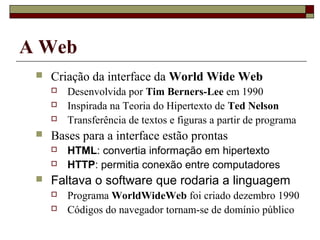 A Web
    Criação da interface da World Wide Web
        Desenvolvida por Tim Berners-Lee em 1990
        Inspirada na Teoria do Hipertexto de Ted Nelson
        Transferência de textos e figuras a partir de programa
    Bases para a interface estão prontas
        HTML: convertia informação em hipertexto
        HTTP: permitia conexão entre computadores
    Faltava o software que rodaria a linguagem
        Programa WorldWideWeb foi criado dezembro 1990
        Códigos do navegador tornam-se de domínio público
 