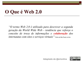 O Que é Web 2.0

 “O termo Web 2.0 é utilizado para descrever a segunda
 geração da World Wide Web - tendência que reforça o
 conceito de troca de informações e colaboração dos
 internautas com sites e serviços virtuais” Folha de São Paulo on-line




                                      Adaptado de @erionline
 