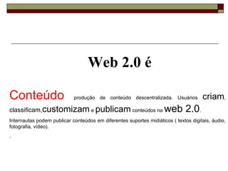 Web 2.0 é

Conteúdo                    produção de conteúdo descentralizada. Usuários           criam,
classificam,customizam e publicam conteúdos na                      web 2.0.
Internautas podem publicar conteúdos em diferentes suportes midiáticos ( textos digitais, áudio,
fotografia, vídeo).
.
 