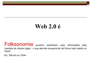 Web 2.0 é

Folksonomia                    usuários classificam suas informações pela
inserção de rótulos (tags) , o que permite recuperá-las de forma mais rápida no
futuro.
Ex.: Del.icio.us, Flickr
 