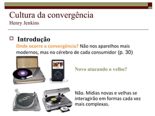 Cultura da convergência
Henry Jenkins


   Introdução
    Onde ocorre a convergência? Não nos aparelhos mais
    modernos, mas no cérebro de cada consumidor (p. 30)


                             Novo atacando o velho?



                             Não. Mídias novas e velhas se
                             interagirão em formas cada vez
                             mais complexas.
 