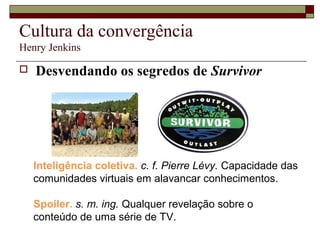 Cultura da convergência
Henry Jenkins

   Desvendando os segredos de Survivor




    Inteligência coletiva. c. f. Pierre Lévy. Capacidade das
    comunidades virtuais em alavancar conhecimentos.

    Spoiler. s. m. ing. Qualquer revelação sobre o
    conteúdo de uma série de TV.
 